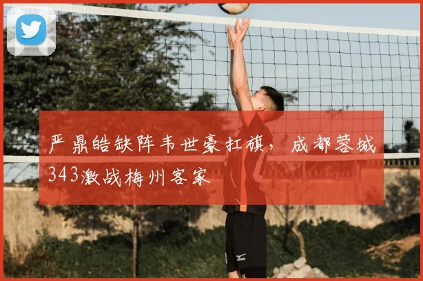 严鼎皓缺阵韦世豪扛旗，成都蓉城343激战梅州客家