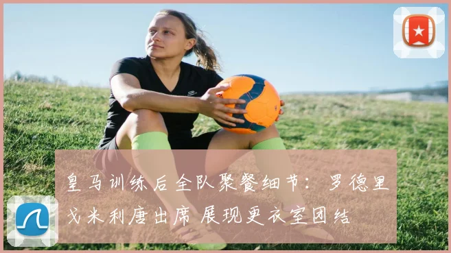 皇马训练后全队聚餐细节：罗德里戈米利唐出席 展现更衣室团结