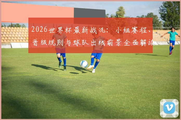 2026世界杯最新战况：小组赛程、晋级规则与球队出线前景全面解读