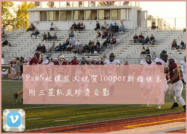 PawN社媒发文祝贺looper新婚快乐 附三星队友珍贵合影
