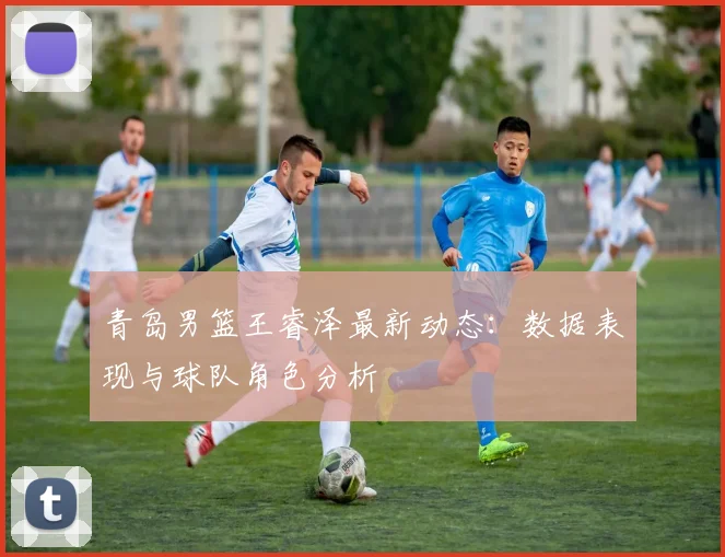青岛男篮王睿泽最新动态：数据表现与球队角色分析