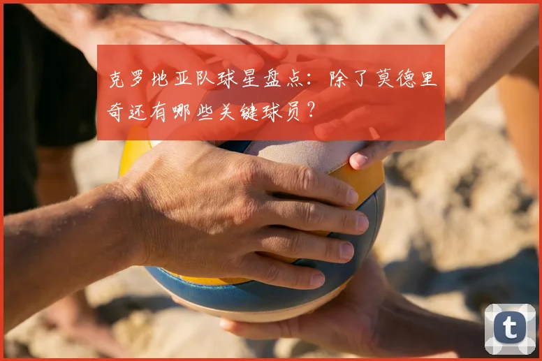克罗地亚队球星盘点：除了莫德里奇还有哪些关键球员？