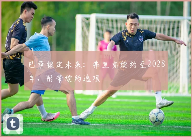 巴萨锁定未来：弗里克续约至2028年，附带续约选项