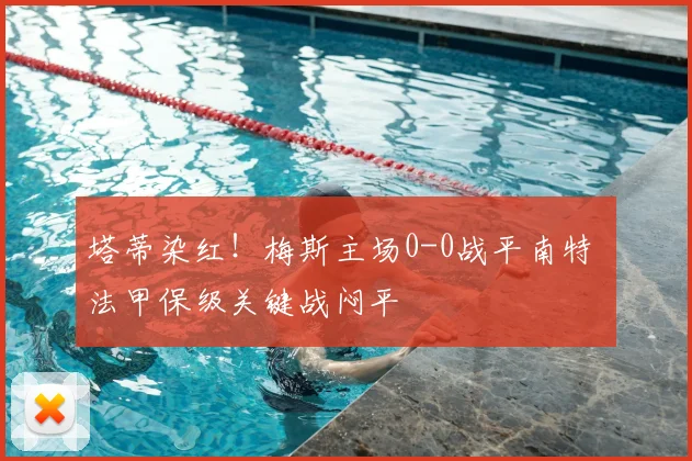 塔蒂染红！梅斯主场0-0战平南特 法甲保级关键战闷平