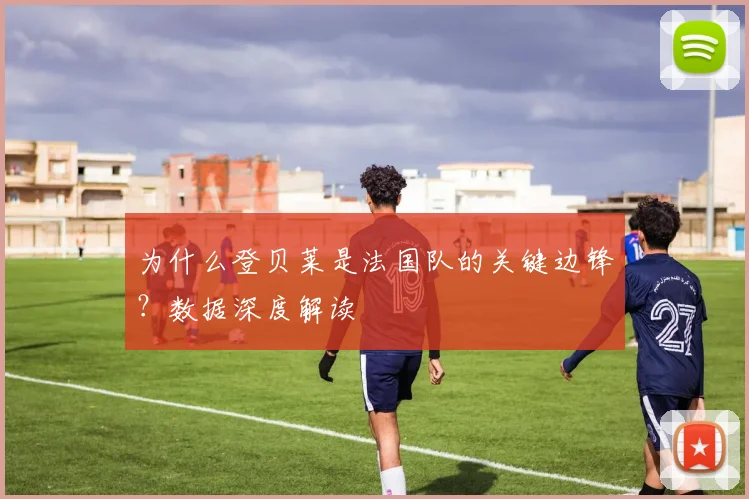 为什么登贝莱是法国队的关键边锋？数据深度解读